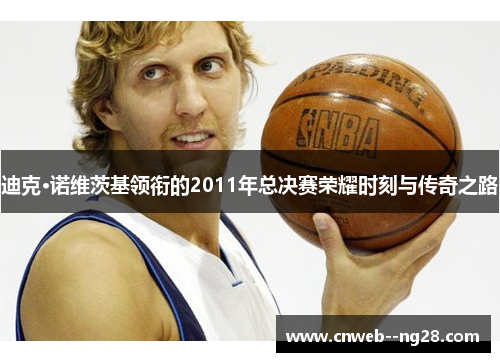 迪克·诺维茨基领衔的2011年总决赛荣耀时刻与传奇之路
