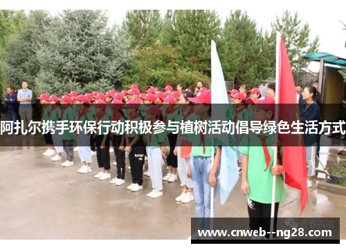 阿扎尔携手环保行动积极参与植树活动倡导绿色生活方式